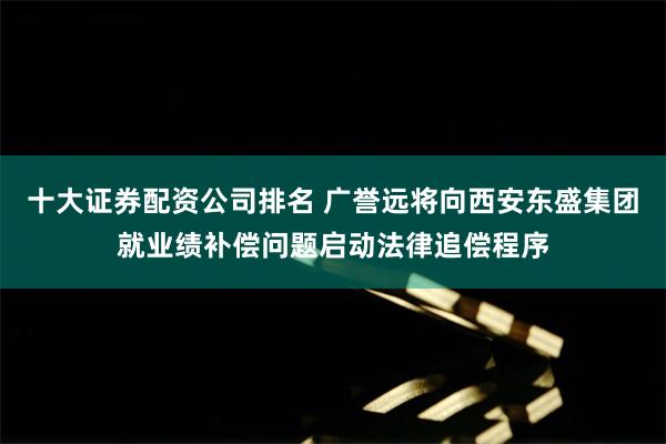 十大证券配资公司排名 广誉远将向西安东盛集团就业绩补偿问题启动法律追偿程序