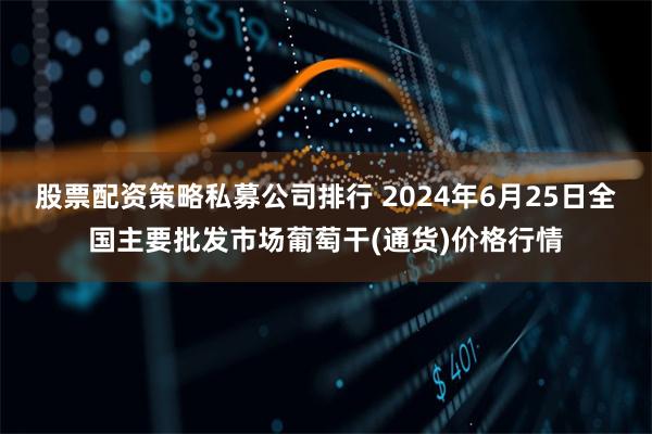 股票配资策略私募公司排行 2024年6月25日全国主要批发市场葡萄干(通货)价格行情