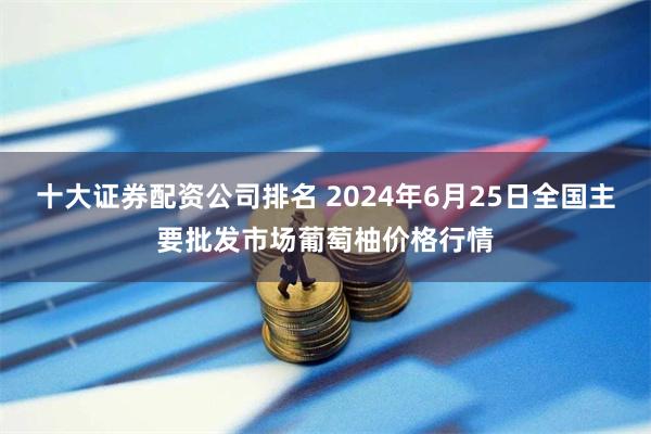 十大证券配资公司排名 2024年6月25日全国主要批发市场葡萄柚价格行情