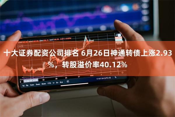 十大证券配资公司排名 6月26日神通转债上涨2.93%，转股溢价率40.12%