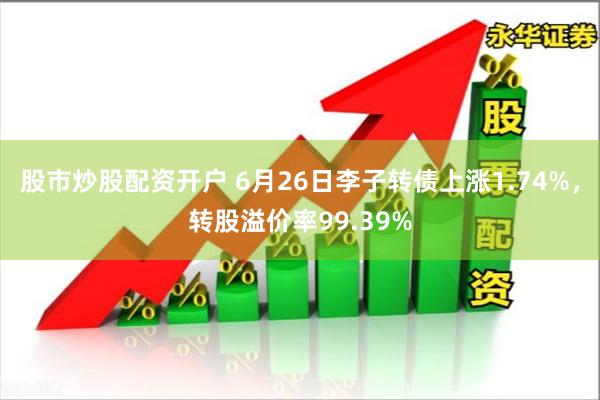股市炒股配资开户 6月26日李子转债上涨1.74%，转股溢价率99.39%