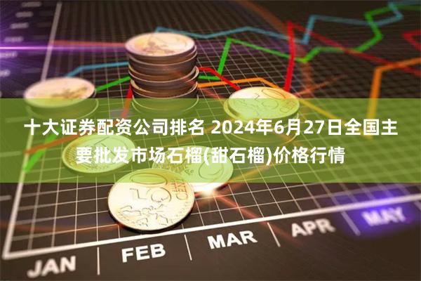 十大证券配资公司排名 2024年6月27日全国主要批发市场石榴(甜石榴)价格行情