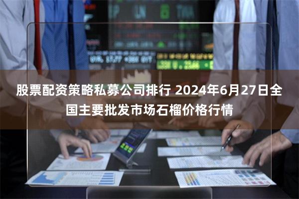 股票配资策略私募公司排行 2024年6月27日全国主要批发市场石榴价格行情