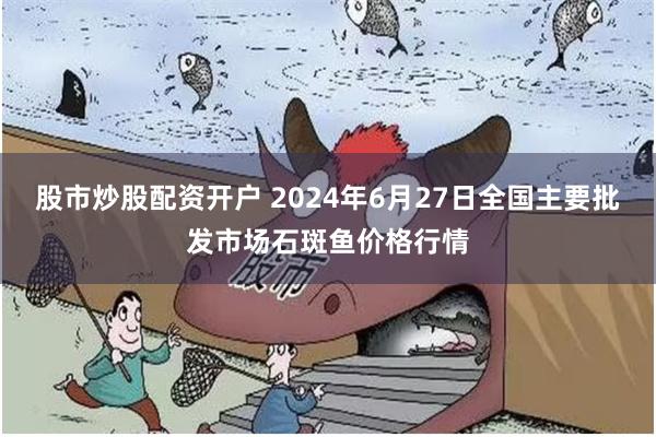 股市炒股配资开户 2024年6月27日全国主要批发市场石斑鱼价格行情
