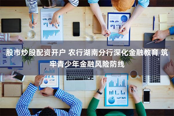 股市炒股配资开户 农行湖南分行深化金融教育 筑牢青少年金融风险防线