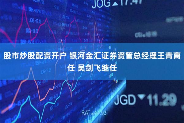 股市炒股配资开户 银河金汇证券资管总经理王青离任 吴剑飞继任