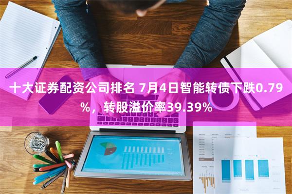 十大证券配资公司排名 7月4日智能转债下跌0.79%，转股溢价率39.39%