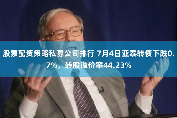股票配资策略私募公司排行 7月4日亚泰转债下跌0.7%，转股溢价率44.23%