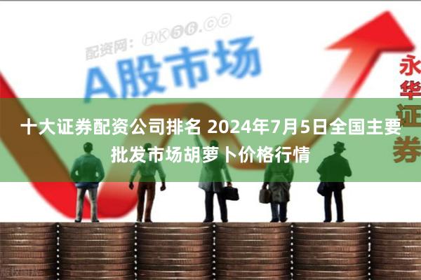 十大证券配资公司排名 2024年7月5日全国主要批发市场胡萝卜价格行情