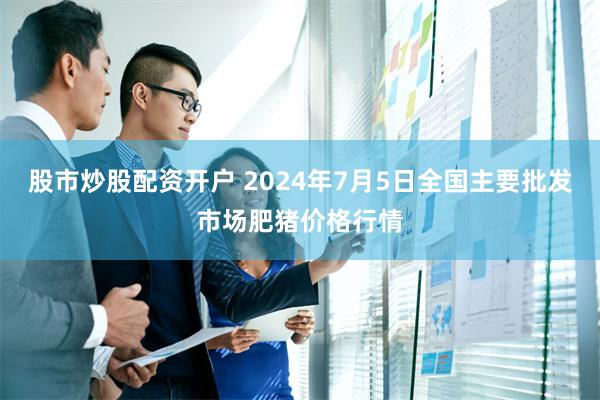 股市炒股配资开户 2024年7月5日全国主要批发市场肥猪价格行情