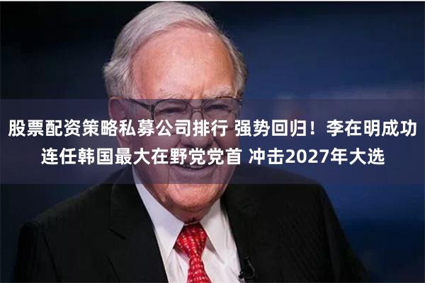 股票配资策略私募公司排行 强势回归！李在明成功连任韩国最大在野党党首 冲击2027年大选