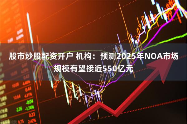 股市炒股配资开户 机构：预测2025年NOA市场规模有望接近550亿元