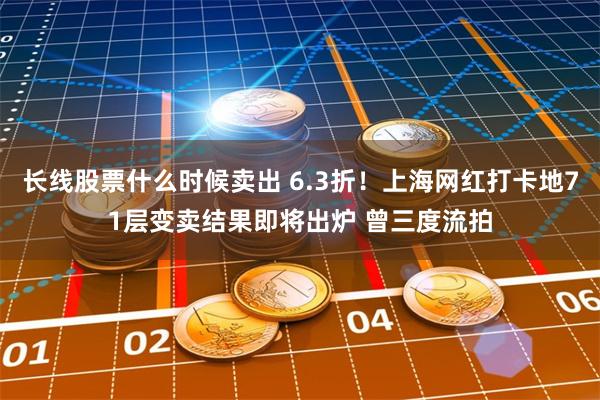 长线股票什么时候卖出 6.3折！上海网红打卡地71层变卖结果即将出炉 曾三度流拍