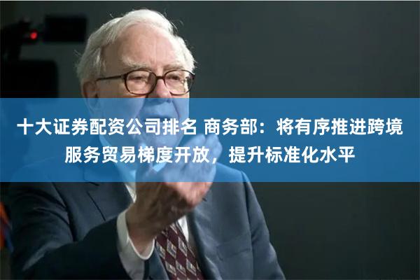 十大证券配资公司排名 商务部：将有序推进跨境服务贸易梯度开放，提升标准化水平