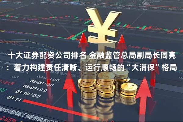 十大证券配资公司排名 金融监管总局副局长周亮：着力构建责任清晰、运行顺畅的“大消保”格局
