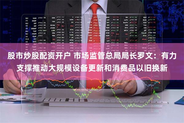 股市炒股配资开户 市场监管总局局长罗文：有力支撑推动大规模设备更新和消费品以旧换新