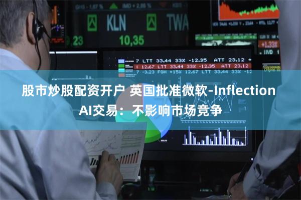 股市炒股配资开户 英国批准微软-Inflection AI交易：不影响市场竞争