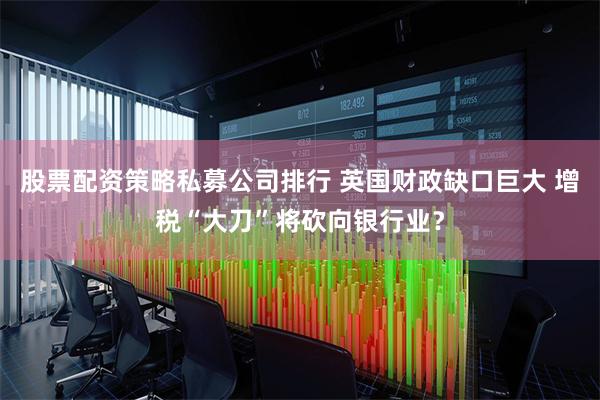 股票配资策略私募公司排行 英国财政缺口巨大 增税“大刀”将砍向银行业？
