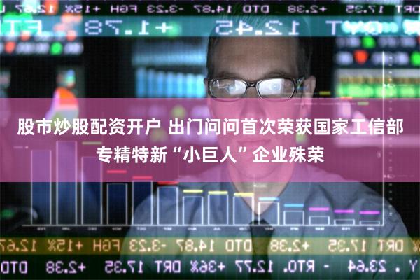 股市炒股配资开户 出门问问首次荣获国家工信部专精特新“小巨人”企业殊荣