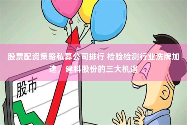 股票配资策略私募公司排行 检验检测行业洗牌加速，建科股份的三大机遇
