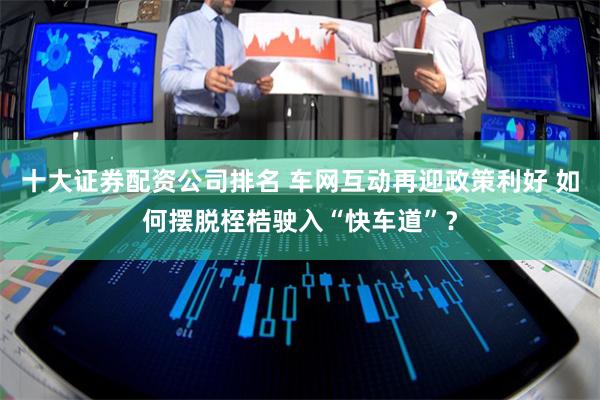 十大证券配资公司排名 车网互动再迎政策利好 如何摆脱桎梏驶入“快车道”？