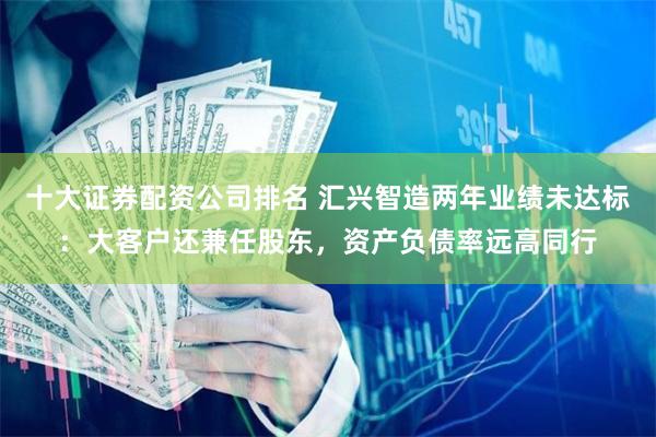 十大证券配资公司排名 汇兴智造两年业绩未达标：大客户还兼任股东，资产负债率远高同行