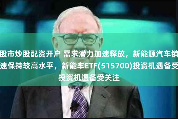 股市炒股配资开户 需求潜力加速释放，新能源汽车销量增速保持较高水平，新能车ETF(515700)投资机遇备受关注