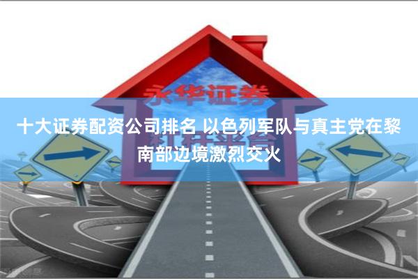 十大证券配资公司排名 以色列军队与真主党在黎南部边境激烈交火