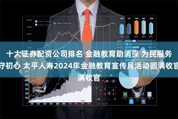 十大证券配资公司排名 金融教育助消保 为民服务守初心 太平人寿2024年金融教育宣传月活动圆满收官
