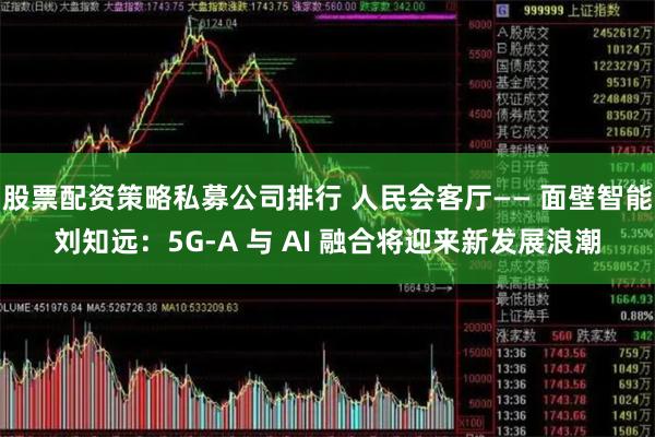 股票配资策略私募公司排行 人民会客厅—— 面壁智能刘知远：5G-A 与 AI 融合将迎来新发展浪潮