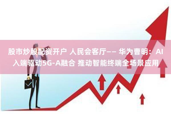 股市炒股配资开户 人民会客厅—— 华为曹明：AI入端驱动5G-A融合 推动智能终端全场景应用
