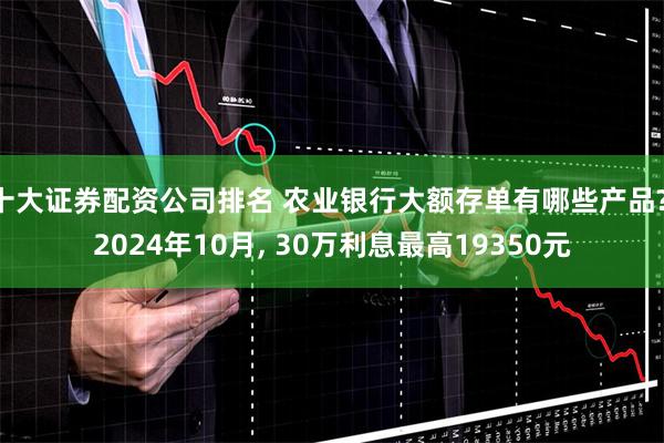 十大证券配资公司排名 农业银行大额存单有哪些产品? 2024年10月, 30万利息最高19350元