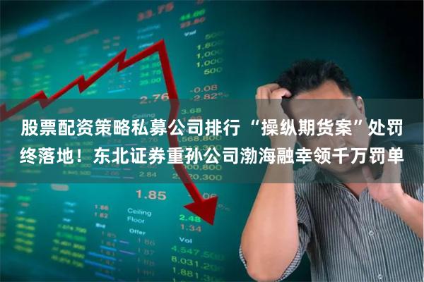 股票配资策略私募公司排行 “操纵期货案”处罚终落地！东北证券重孙公司渤海融幸领千万罚单
