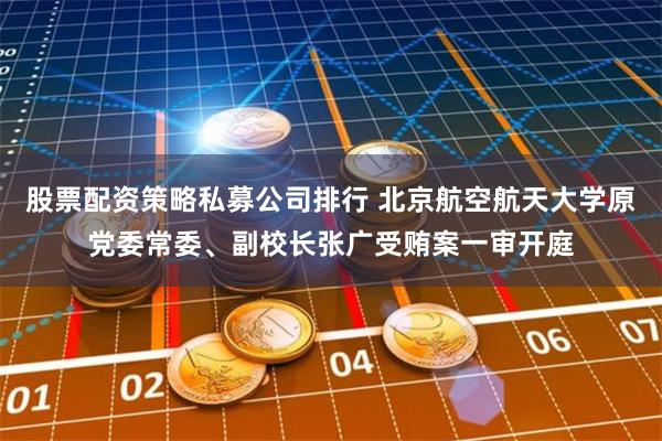 股票配资策略私募公司排行 北京航空航天大学原党委常委、副校长张广受贿案一审开庭