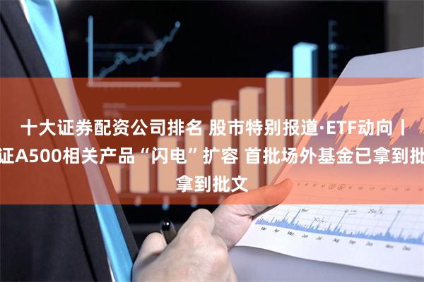 十大证券配资公司排名 股市特别报道·ETF动向丨中证A500相关产品“闪电”扩容 首批场外基金已拿到批文