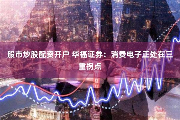 股市炒股配资开户 华福证券：消费电子正处在三重拐点