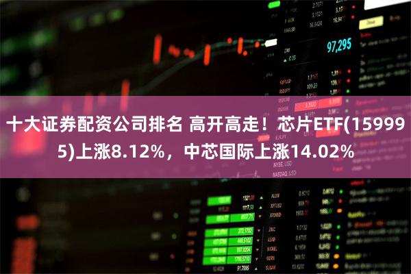十大证券配资公司排名 高开高走！芯片ETF(159995)上涨8.12%，中芯国际上涨14.02%