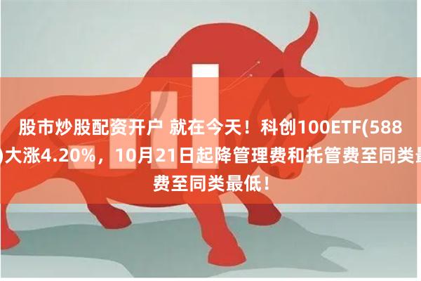 股市炒股配资开户 就在今天！科创100ETF(588190)大涨4.20%，10月21日起降管理费和托管费至同类最低！