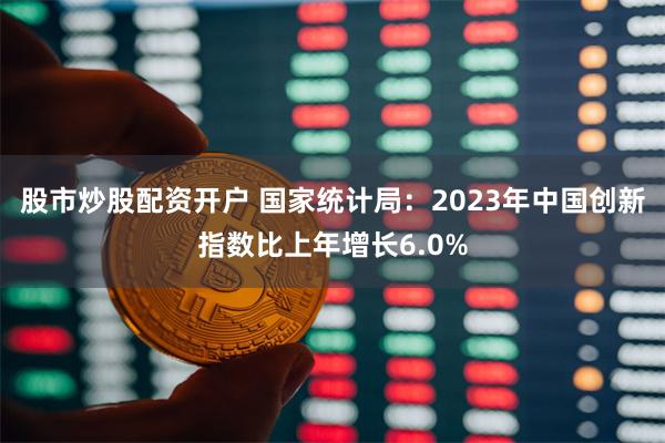股市炒股配资开户 国家统计局：2023年中国创新指数比上年增长6.0%