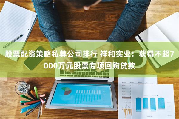 股票配资策略私募公司排行 祥和实业：获得不超7000万元股票专项回购贷款