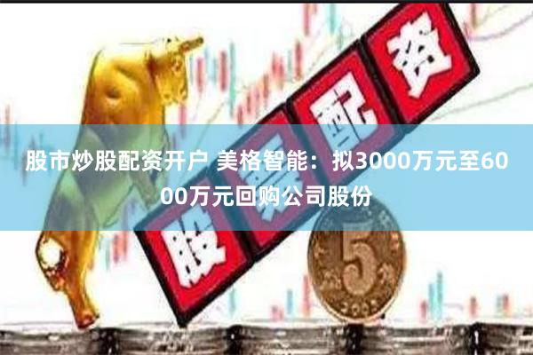 股市炒股配资开户 美格智能：拟3000万元至6000万元回购公司股份