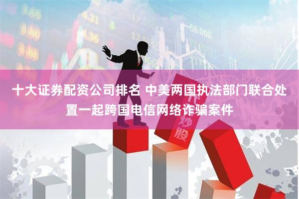 十大证券配资公司排名 中美两国执法部门联合处置一起跨国电信网络诈骗案件