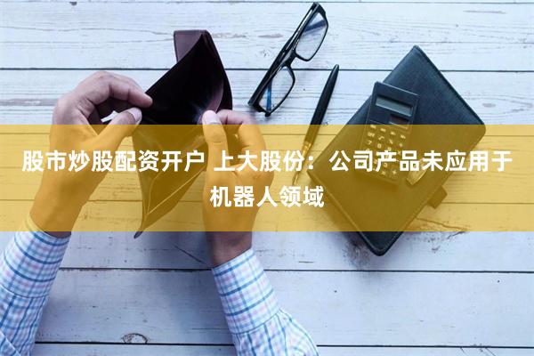 股市炒股配资开户 上大股份：公司产品未应用于机器人领域