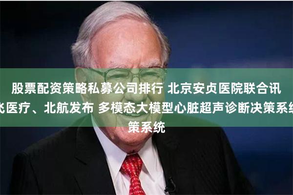 股票配资策略私募公司排行 北京安贞医院联合讯飞医疗、北航发布 多模态大模型心脏超声诊断决策系统