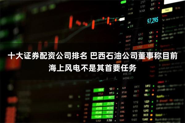 十大证券配资公司排名 巴西石油公司董事称目前海上风电不是其首要任务