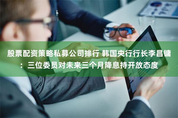 股票配资策略私募公司排行 韩国央行行长李昌镛：三位委员对未来三个月降息持开放态度