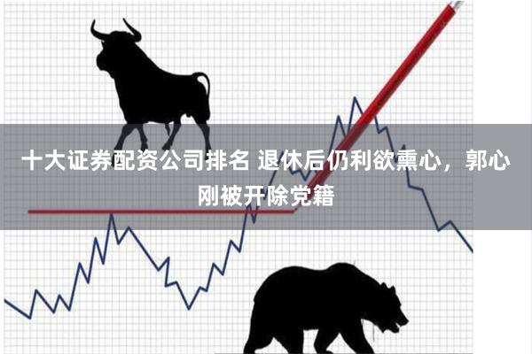 十大证券配资公司排名 退休后仍利欲熏心，郭心刚被开除党籍