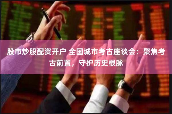 股市炒股配资开户 全国城市考古座谈会：聚焦考古前置，守护历史根脉