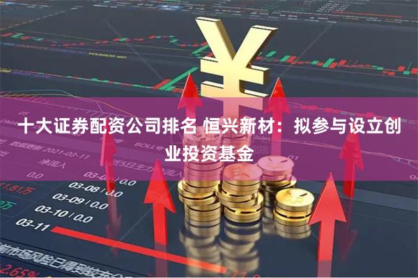 十大证券配资公司排名 恒兴新材：拟参与设立创业投资基金