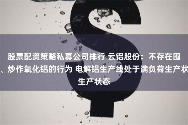 股票配资策略私募公司排行 云铝股份：不存在囤积、炒作氧化铝的行为 电解铝生产线处于满负荷生产状态